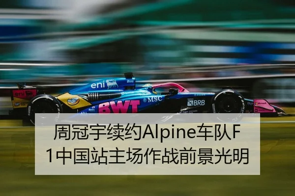 周冠宇续约Alpine车队F1中国站主场作战前景光明