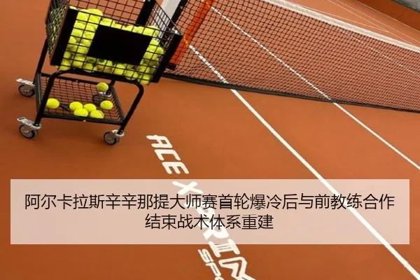 阿尔卡拉斯辛辛那提大师赛首轮爆冷后与前教练合作结束战术体系重建