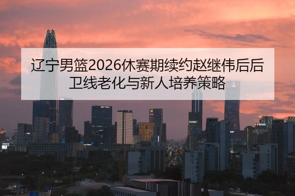 辽宁男篮2026休赛期续约赵继伟后后卫线老化与新人培养策略